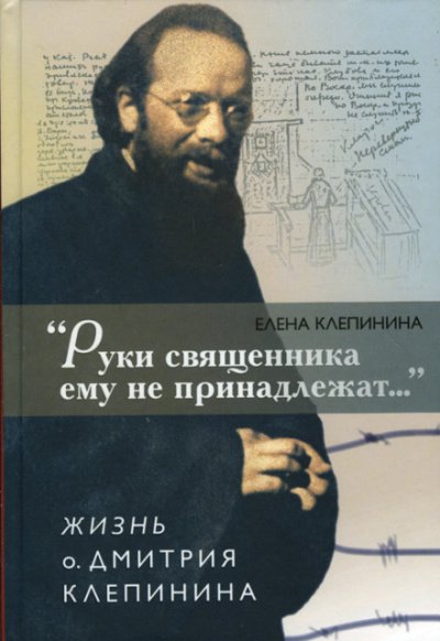 «Руки священника ему не принадлежат...» Жизнь отца Дмитрия Клепинина - Елена Клепинина